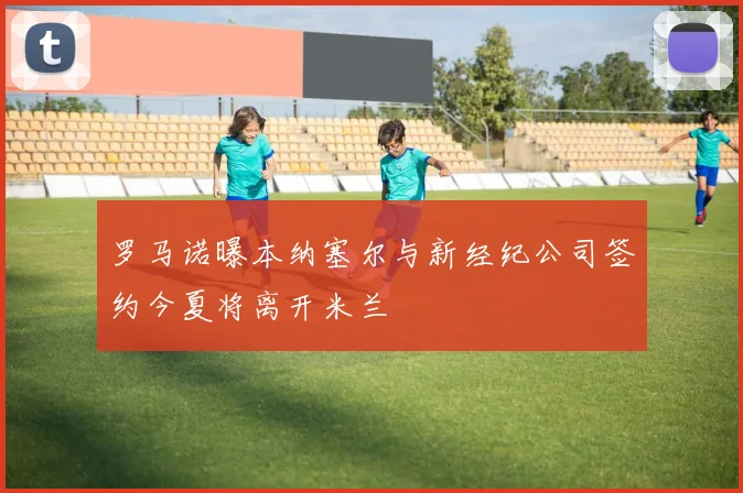 罗马诺曝本纳塞尔与新经纪公司签约今夏将离开米兰