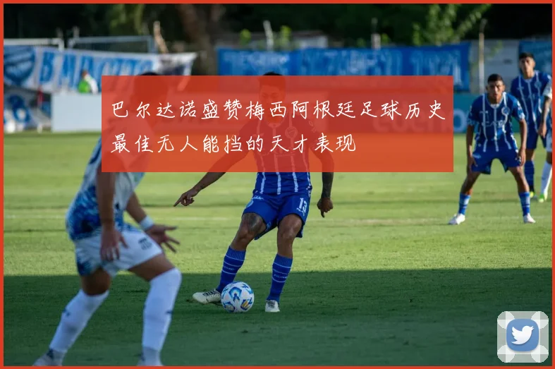 巴尔达诺盛赞梅西阿根廷足球历史最佳无人能挡的天才表现