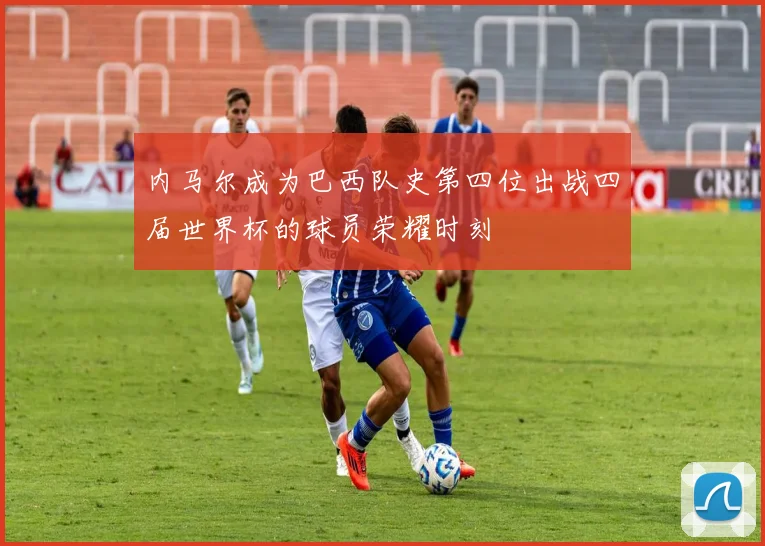 内马尔成为巴西队史第四位出战四届世界杯的球员荣耀时刻