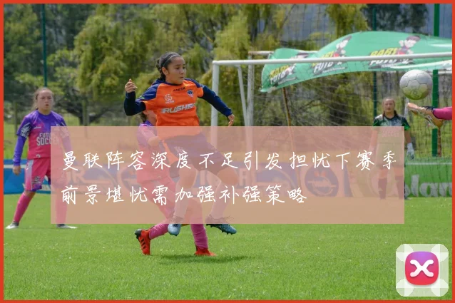 曼联阵容深度不足引发担忧下赛季前景堪忧需加强补强策略