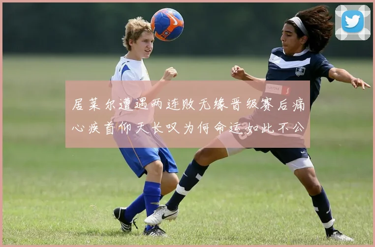居莱尔遭遇两连败无缘晋级赛后痛心疾首仰天长叹为何命运如此不公