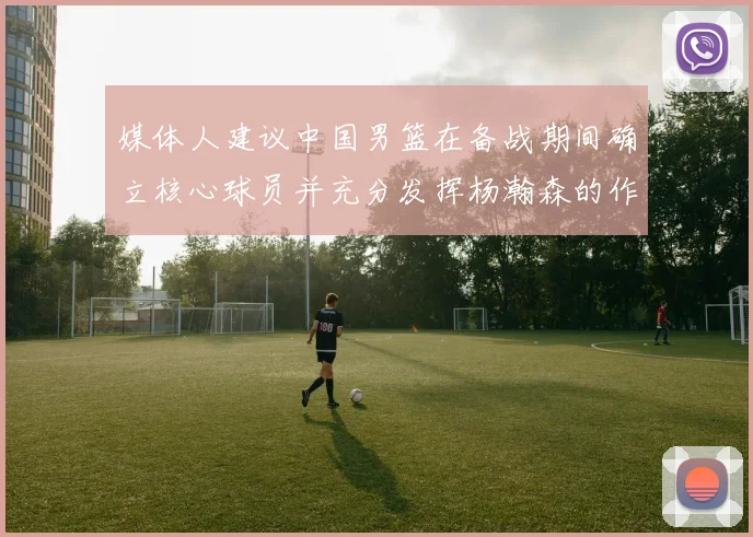 媒体人建议中国男篮在备战期间确立核心球员并充分发挥杨瀚森的作用
