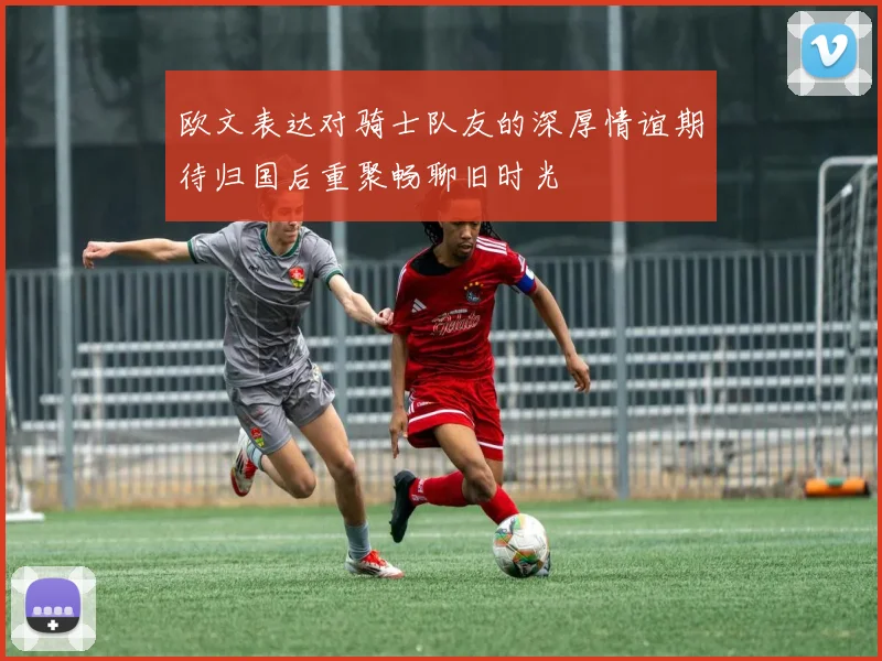 欧文表达对骑士队友的深厚情谊期待归国后重聚畅聊旧时光