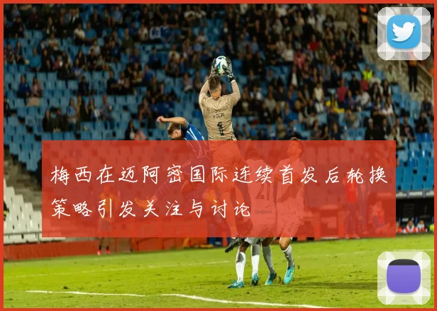 梅西在迈阿密国际连续首发后轮换策略引发关注与讨论