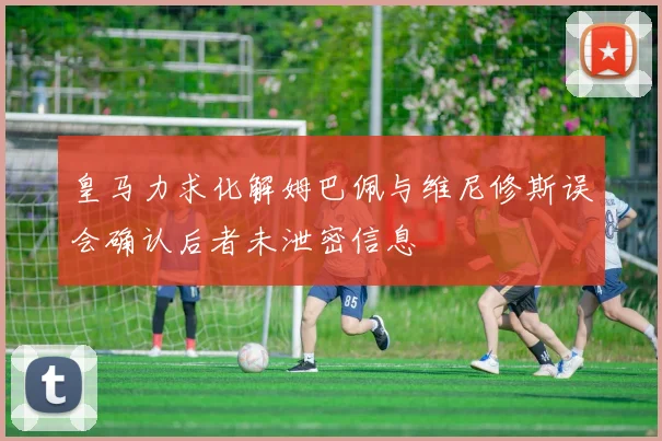 皇马力求化解姆巴佩与维尼修斯误会确认后者未泄密信息