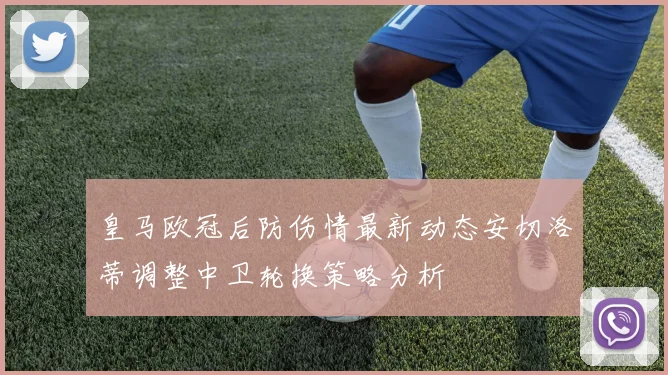 皇马欧冠后防伤情最新动态安切洛蒂调整中卫轮换策略分析