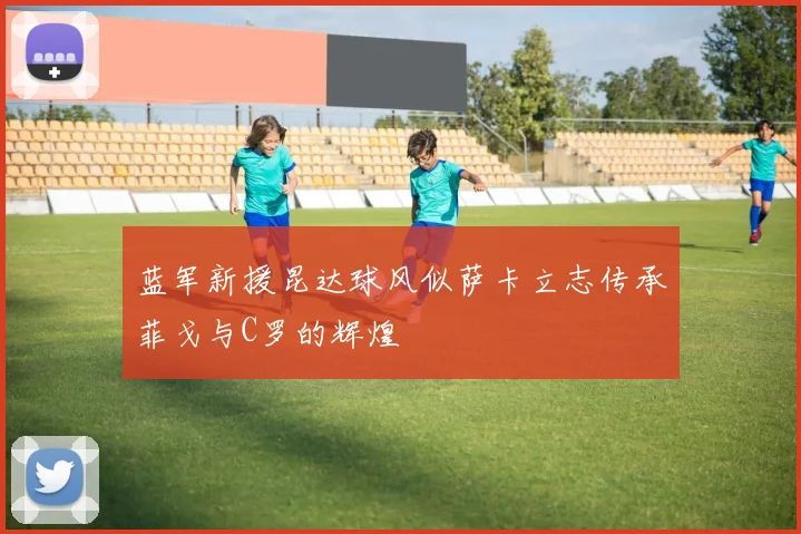 蓝军新援昆达球风似萨卡立志传承菲戈与C罗的辉煌
