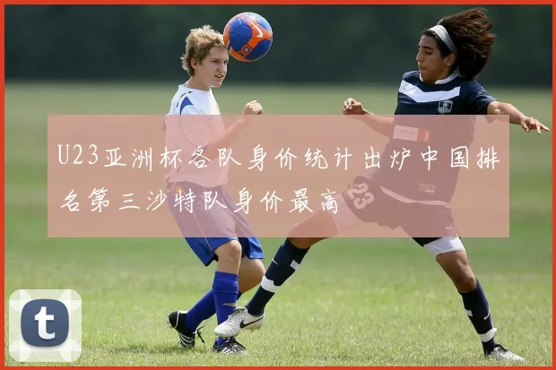 U23亚洲杯各队身价统计出炉中国排名第三沙特队身价最高