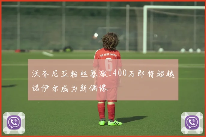 沃齐尼亚粉丝暴涨1400万即将超越诺伊尔成为新偶像