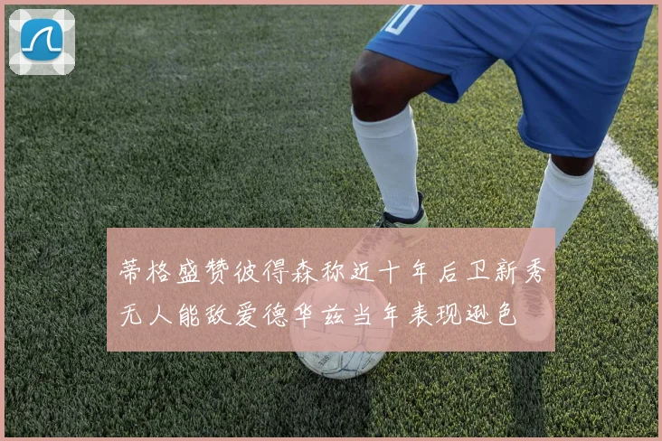 蒂格盛赞彼得森称近十年后卫新秀无人能敌爱德华兹当年表现逊色