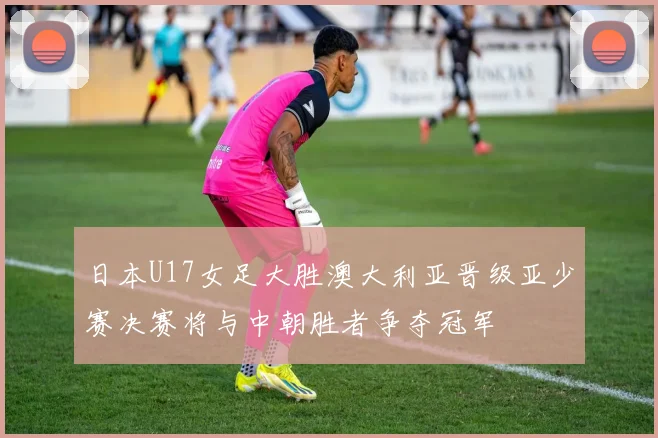 日本U17女足大胜澳大利亚晋级亚少赛决赛将与中朝胜者争夺冠军