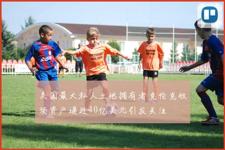 美国最大私人土地拥有者克伦克牧场资产逼近40亿美元引发关注