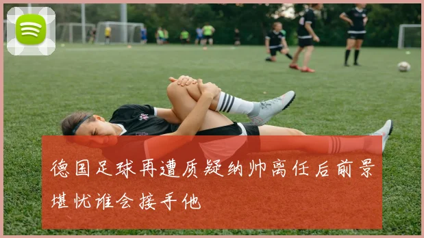 德国足球再遭质疑纳帅离任后前景堪忧谁会接手他