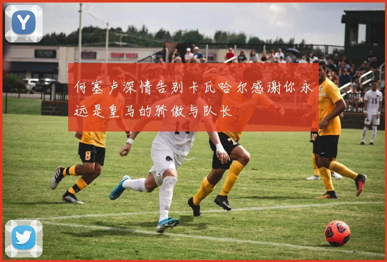 何塞卢深情告别卡瓦哈尔感谢你永远是皇马的骄傲与队长