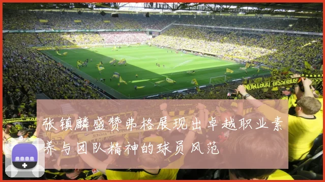 张镇麟盛赞弗格展现出卓越职业素养与团队精神的球员风范