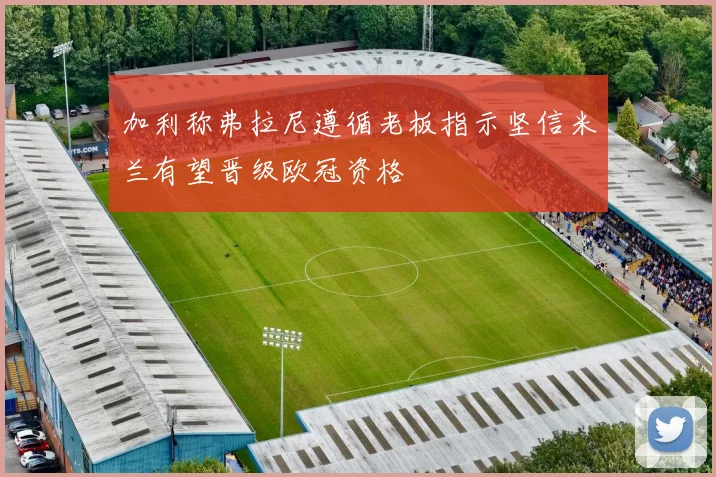 加利称弗拉尼遵循老板指示坚信米兰有望晋级欧冠资格