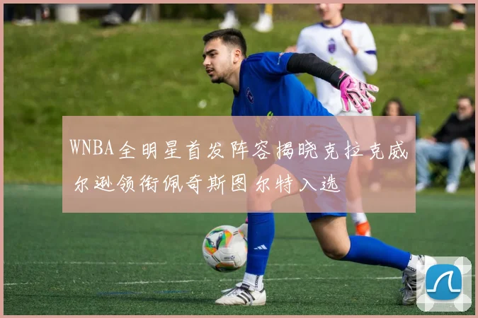 WNBA全明星首发阵容揭晓克拉克威尔逊领衔佩奇斯图尔特入选
